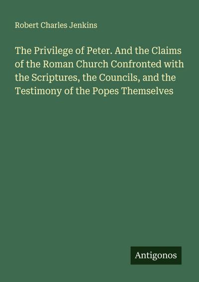 The Privilege of Peter. And the Claims of the Roman Church Confronted with the Scriptures, the Councils, and the Testimony of the Popes Themselves