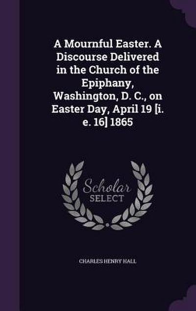 A Mournful Easter. A Discourse Delivered in the Church of the Epiphany, Washington, D. C., on Easter Day, April 19 [i. e. 16] 1865