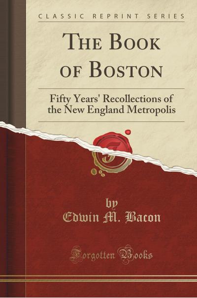 The Book of Boston: Fifty Years' Recollections of the New England Metropolis (Classic Reprint) - Edwin M. Bacon