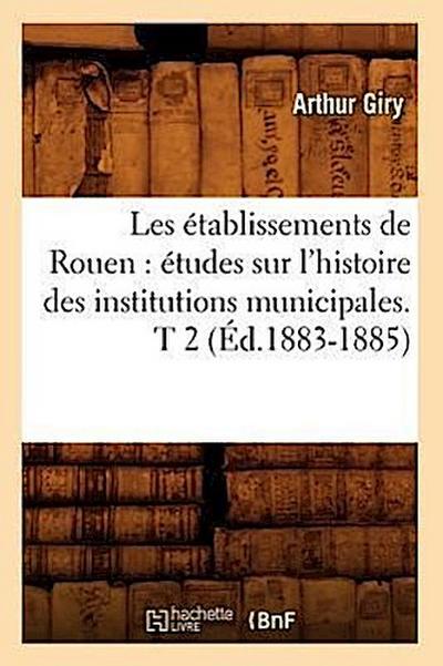 Les Établissements de Rouen: Études Sur l’Histoire Des Institutions Municipales. T 2 (Éd.1883-1885)