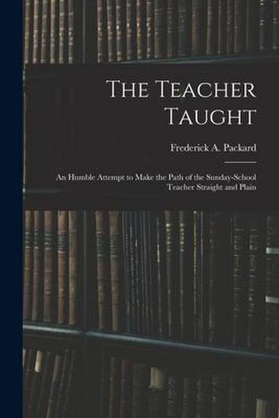 The Teacher Taught [microform]: an Humble Attempt to Make the Path of the Sunday-school Teacher Straight and Plain