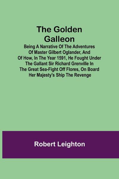 The Golden Galleon; Being a Narrative of the Adventures of Master Gilbert Oglander, and of how, in the Year 1591, he fought under the gallant Sir Richard Grenville in the Great Sea-fight off Flores, on board her Majesty’s Ship the Revenge