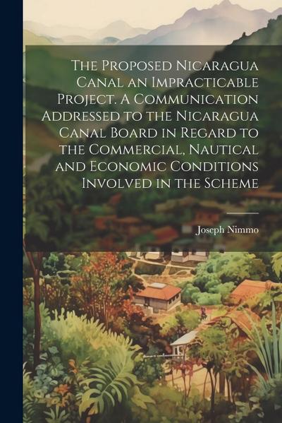 The Proposed Nicaragua Canal an Impracticable Project. A Communication Addressed to the Nicaragua Canal Board in Regard to the Commercial, Nautical and Economic Conditions Involved in the Scheme