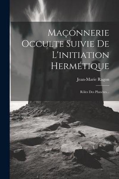 Maçonnerie Occulte Suivie De L’initiation Hermétique: Rôles Des Planètes...