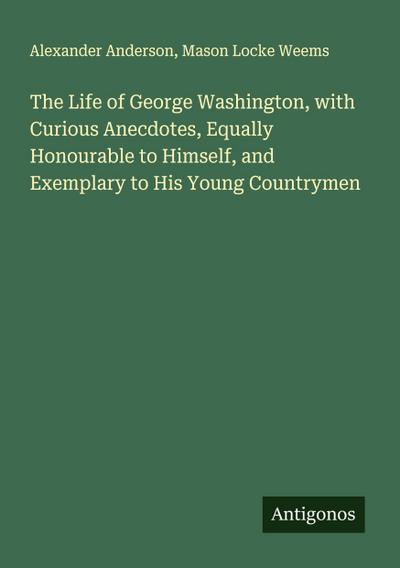 The Life of George Washington, with Curious Anecdotes, Equally Honourable to Himself, and Exemplary to His Young Countrymen