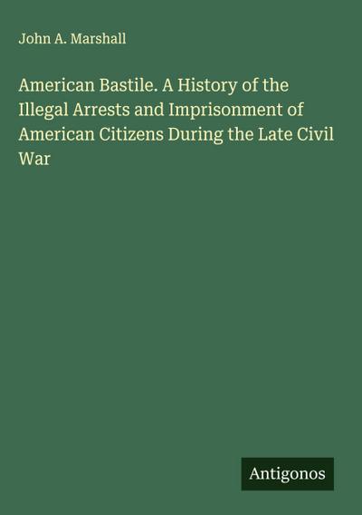 American Bastile. A History of the Illegal Arrests and Imprisonment of American Citizens During the Late Civil War