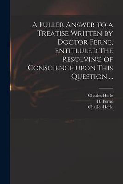 A Fuller Answer to a Treatise Written by Doctor Ferne, Entitluled The Resolving of Conscience Upon This Question ...