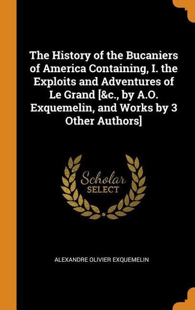 The History of the Bucaniers of America Containing, I. the Exploits and Adventures of Le Grand [&c., by A.O. Exquemelin, and Works by 3 Other Authors]