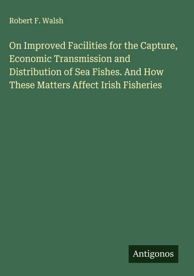 On Improved Facilities for the Capture, Economic Transmission and Distribution of Sea Fishes. And How These Matters Affect Irish Fisheries