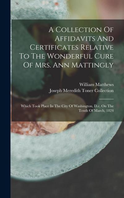 A Collection Of Affidavits And Certificates Relative To The Wonderful Cure Of Mrs. Ann Mattingly: Which Took Place In The City Of Washington, D.c. On