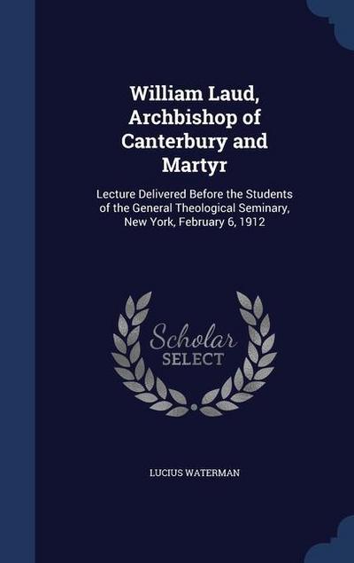 William Laud, Archbishop of Canterbury and Martyr: Lecture Delivered Before the Students of the General Theological Seminary, New York, February 6, 19