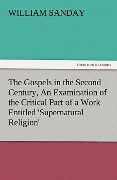 The Gospels in the Second Century, An Examination of the Critical Part of a Work Entitled ’Supernatural Religion’