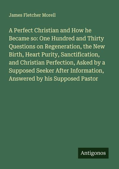 A Perfect Christian and How he Became so: One Hundred and Thirty Questions on Regeneration, the New Birth, Heart Purity, Sanctification, and Christian Perfection, Asked by a Supposed Seeker After Information, Answered by his Supposed Pastor