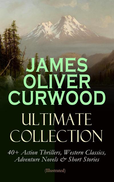 JAMES OLIVER CURWOOD Ultimate Collection: 40+ Action Thrillers, Western Classics, Adventure Novels & Short Stories (Illustrated)