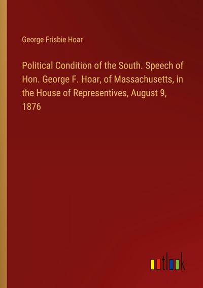 Political Condition of the South. Speech of Hon. George F. Hoar, of Massachusetts, in the House of Representives, August 9, 1876