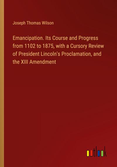 Emancipation. Its Course and Progress from 1102 to 1875, with a Cursory Review of President Lincoln’s Proclamation, and the XIII Amendment