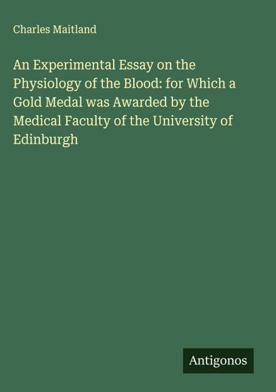 An Experimental Essay on the Physiology of the Blood: for Which a Gold Medal was Awarded by the Medical Faculty of the University of Edinburgh