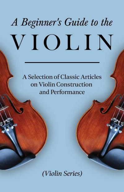 A Beginner’s Guide to the Violin - A Selection of Classic Articles on Violin Construction and Performance (Violin Series)