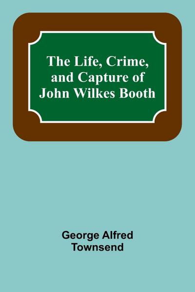 The Life, Crime, and Capture of John Wilkes Booth