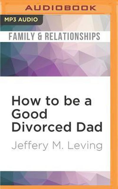 How to Be a Good Divorced Dad: Being the Best Parent You Can Be Before, During and After the Break-Up