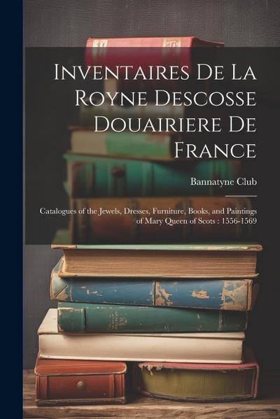 Inventaires De La Royne Descosse Douairiere De France: Catalogues of the Jewels, Dresses, Furniture, Books, and Paintings of Mary Queen of Scots: 1556