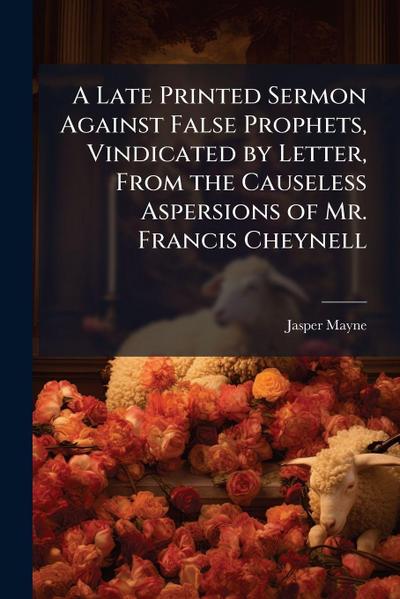 A Late Printed Sermon Against False Prophets, Vindicated by Letter, From the Causeless Aspersions of Mr. Francis Cheynell