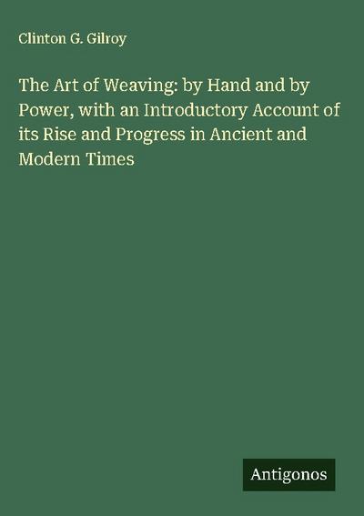 The Art of Weaving: by Hand and by Power, with an Introductory Account of its Rise and Progress in Ancient and Modern Times