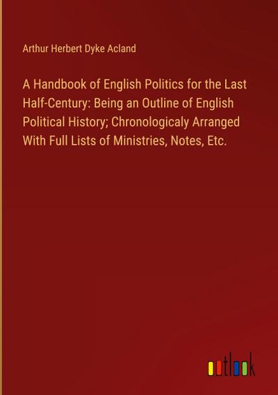 A Handbook of English Politics for the Last Half-Century: Being an Outline of English Political History; Chronologicaly Arranged With Full Lists of Ministries, Notes, Etc.