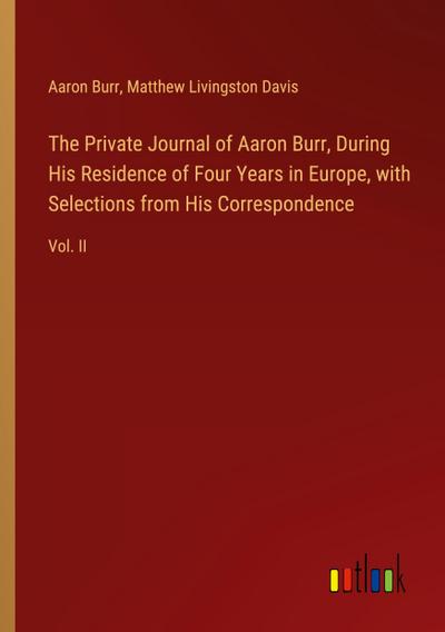 The Private Journal of Aaron Burr, During His Residence of Four Years in Europe, with Selections from His Correspondence