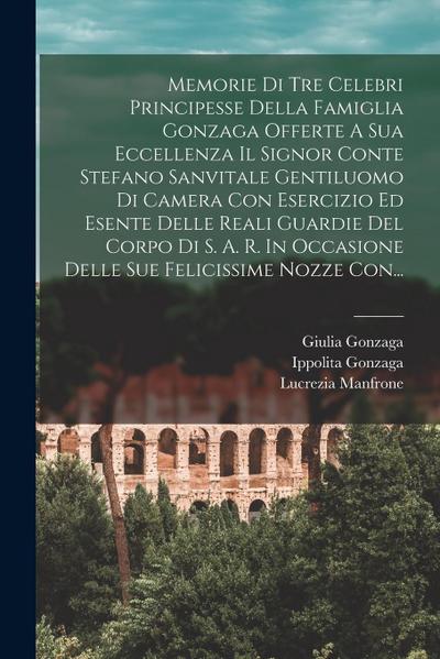 Memorie Di Tre Celebri Principesse Della Famiglia Gonzaga Offerte A Sua Eccellenza Il Signor Conte Stefano Sanvitale Gentiluomo Di Camera Con Esercizi