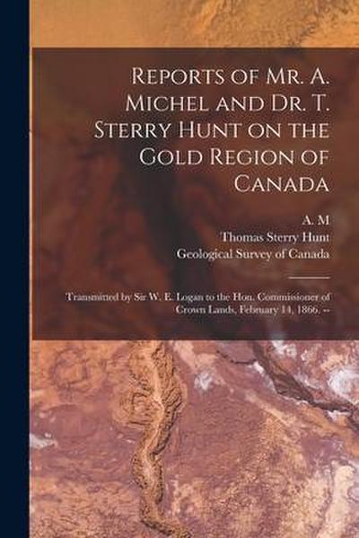 Reports of Mr. A. Michel and Dr. T. Sterry Hunt on the Gold Region of Canada [microform]: Transmitted by Sir W. E. Logan to the Hon. Commissioner of C