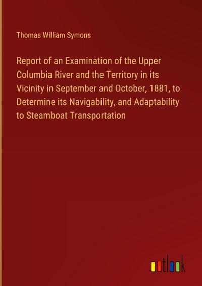 Report of an Examination of the Upper Columbia River and the Territory in its Vicinity in September and October, 1881, to Determine its Navigability, and Adaptability to Steamboat Transportation