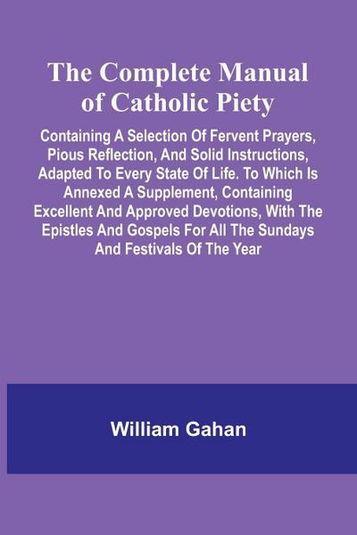 The Complete Manual Of Catholic Piety; Containing A Selection Of Fervent Prayers, Pious Reflection, And Solid Instructions, Adapted To Every State Of Life. To Which Is Annexed A Supplement, Containing Excellent And Approved Devotions, With The Epistles An