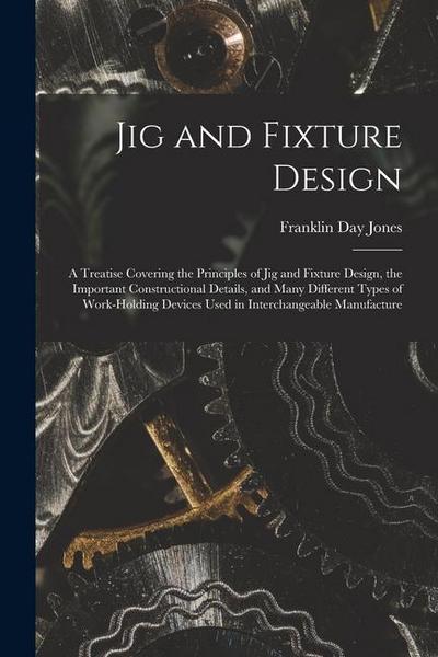 Jig and Fixture Design: A Treatise Covering the Principles of Jig and Fixture Design, the Important Constructional Details, and Many Different