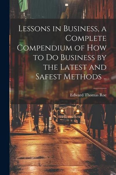 Lessons in Business, a Complete Compendium of how to do Business by the Latest and Safest Methods ..