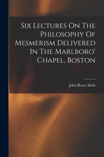 Six Lectures On The Philosophy Of Mesmerism Delivered In The Marlboro’ Chapel, Boston