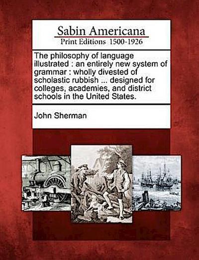 The Philosophy of Language Illustrated: An Entirely New System of Grammar: Wholly Divested of Scholastic Rubbish ... Designed for Colleges, Academies