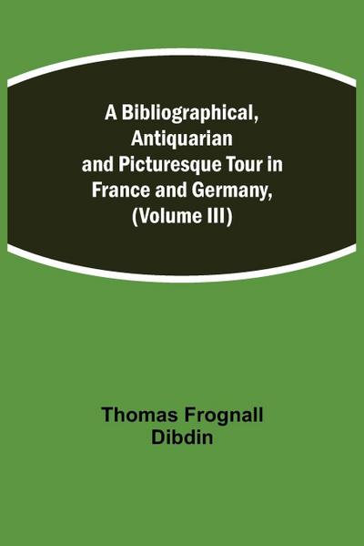 A Bibliographical, Antiquarian And Picturesque Tour In France And Germany, (Volume Iii)