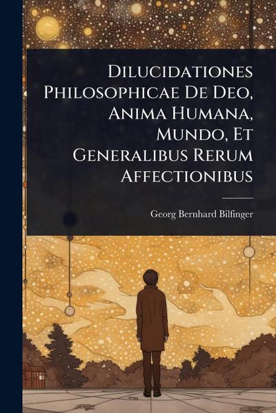 Dilucidationes Philosophicae De Deo, Anima Humana, Mundo, Et Generalibus Rerum Affectionibus