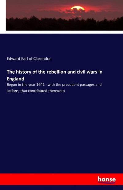 The history of the rebellion and civil wars in England: Begun in the year 1641 - with the precedent passages and actions, that contributed thereunto