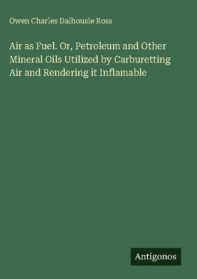 Air as Fuel. Or, Petroleum and Other Mineral Oils Utilized by Carburetting Air and Rendering it Inflamable