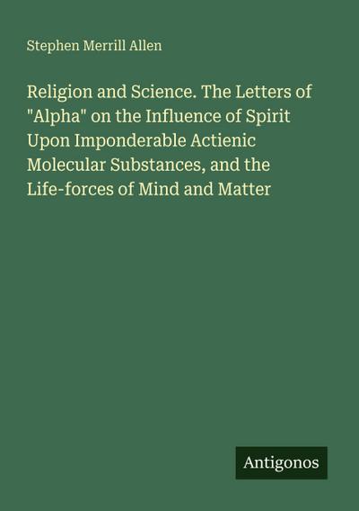 Religion and Science. The Letters of "Alpha" on the Influence of Spirit Upon Imponderable Actienic Molecular Substances, and the Life-forces of Mind and Matter