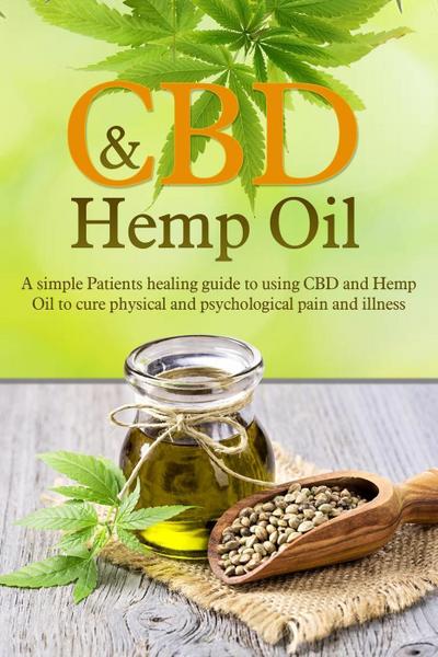 CBD and Hemp Oil: A Simple Patient’s Healing Guide To Using CBD And Hemp Oil To Cure Physical And Psychological Pain And Illness