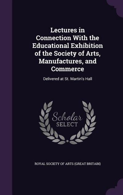 Lectures in Connection With the Educational Exhibition of the Society of Arts, Manufactures, and Commerce: Delivered at St. Martin’s Hall