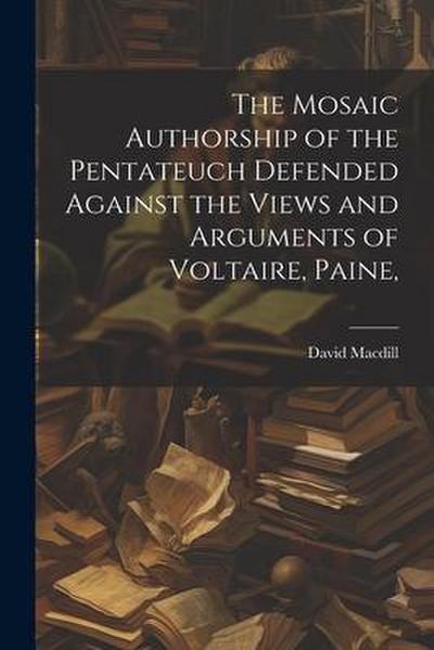 The Mosaic Authorship of the Pentateuch Defended Against the Views and Arguments of Voltaire, Paine