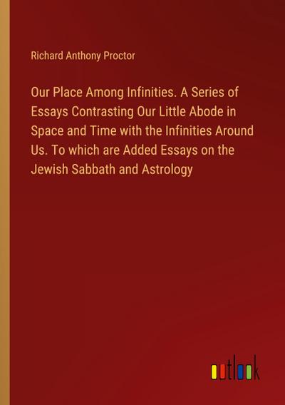 Our Place Among Infinities. A Series of Essays Contrasting Our Little Abode in Space and Time with the Infinities Around Us. To which are Added Essays on the Jewish Sabbath and Astrology