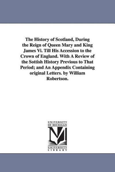 The History of Scotland, During the Reign of Queen Mary and King James Vi. Till His Accession to the Crown of England. With A Review of the Sottish Hi