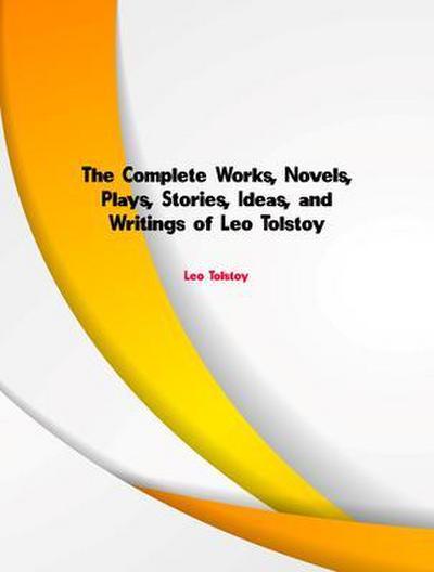The Complete Works, Novels, Plays, Stories, Ideas, and Writings of Leo Tolstoy