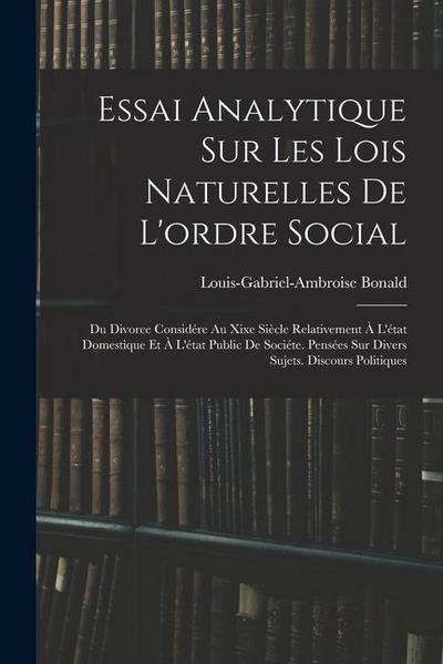 Essai Analytique Sur Les Lois Naturelles De L’ordre Social: Du Divorce Considére Au Xixe Siècle Relativement À L’état Domestique Et À L’état Public De