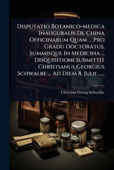 Disputatio Botanico-medica Inauguralis De China Officinarum Quam ... Pro Gradu Doctoratus, Summisque In Medicina ... Disquisitioni Submittit Christianus Georgius Schwalbe ... Ad Diem 8. Julii ......